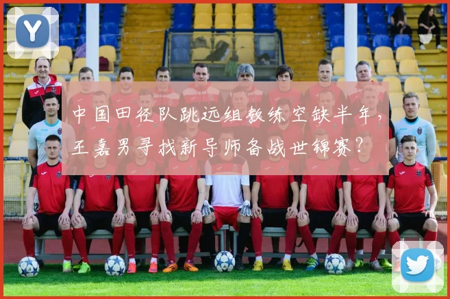 中国田径队跳远组教练空缺半年，王嘉男寻找新导师备战世锦赛？