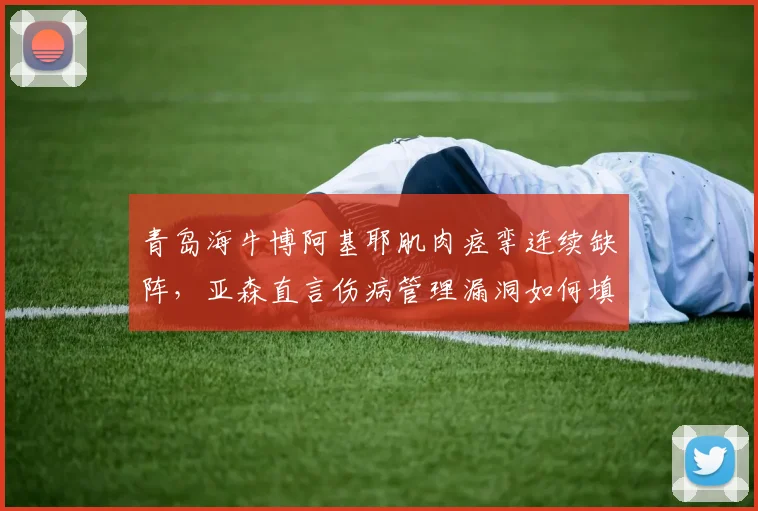 青岛海牛博阿基耶肌肉痉挛连续缺阵，亚森直言伤病管理漏洞如何填补？