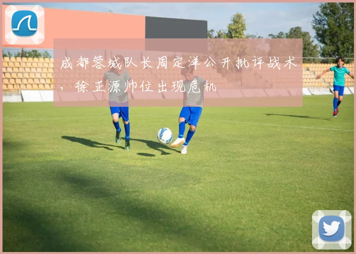 成都蓉城队长周定洋公开批评战术，徐正源帅位出现危机