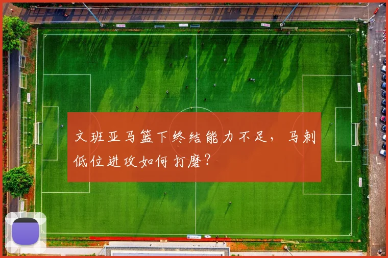 文班亚马篮下终结能力不足,马刺低位进攻如何打磨?