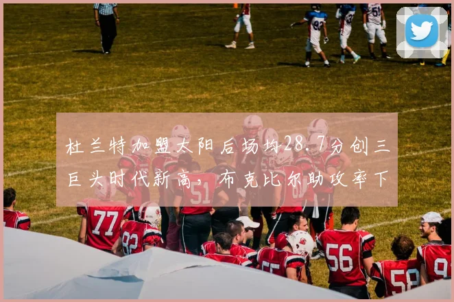 杜兰特加盟太阳后场均28.7分创三巨头时代新高，布克比尔助攻率下降12%
