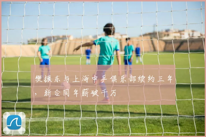 樊振东与上海中乒俱乐部续约三年,新合同年薪破千万