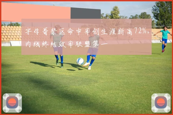 字母哥禁区命中率创生涯新高72%,内线终结效率联盟第一