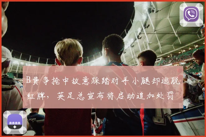 B费争抢中故意踩踏对手小腿却逃脱红牌,英足总宣布将启动追加处罚调查程序
