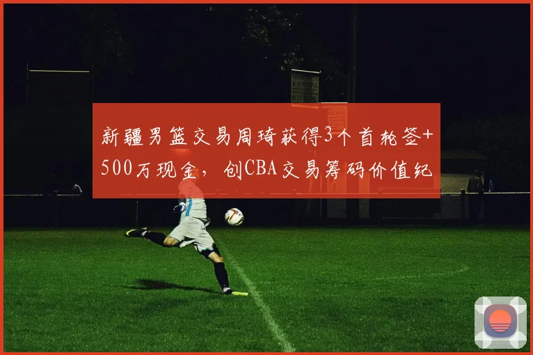 新疆男篮交易周琦获得3个首轮签+500万现金，创CBA交易筹码价值纪录