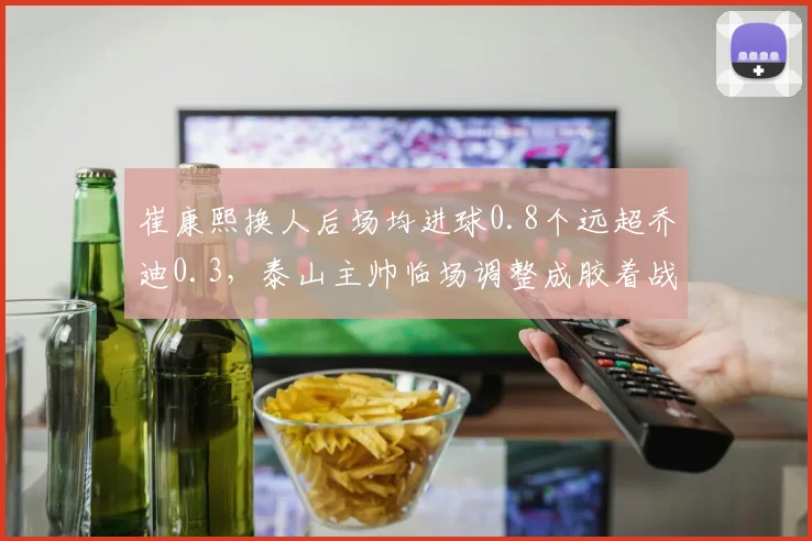 崔康熙换人后场均进球0.8个远超乔迪0.3，泰山主帅临场调整成胶着战关键