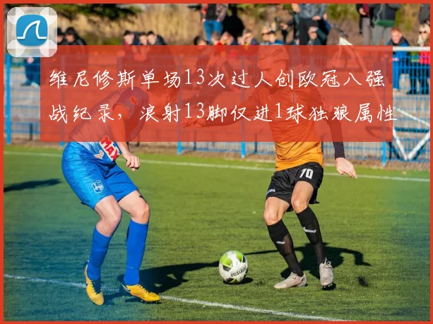 维尼修斯单场13次过人创欧冠八强战纪录，浪射13脚仅进1球独狼属性再引争议